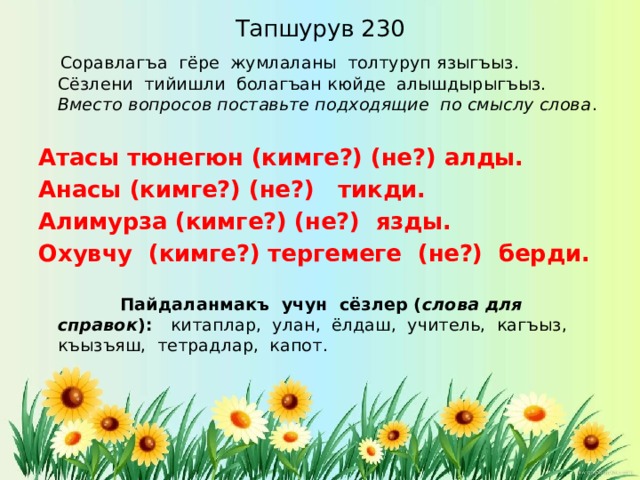 Тапшурув 230  Соравлагъа гёре жумлаланы толтуруп языгъыз. Сёзлени тийишли болагъан кюйде алышдырыгъыз. Вместо вопросов поставьте подходящие по смыслу слова . Атасы тюнегюн (кимге?) (не?) алды. Анасы (кимге?) (не?) тикди. Алимурза (кимге?) (не?) язды. Охувчу (кимге?) тергемеге (не?) берди.  Пайдаланмакъ учун сёзлер ( слова для справок ): китаплар, улан, ёлдаш, учитель, кагъыз, къызъяш, тетрадлар, капот. 