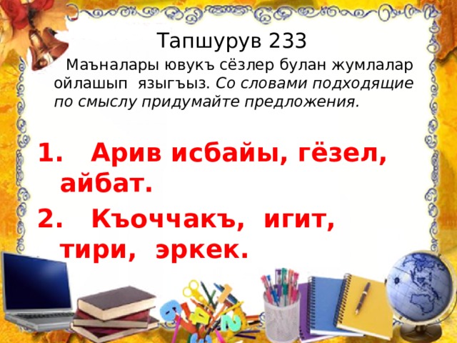 Тапшурув 233  Маъналары ювукъ сёзлер булан жумлалар ойлашып языгъыз. Со словами подходящие по смыслу придумайте предложения.  Арив исбайы, гёзел, айбат. 2. Къоччакъ, игит, тири, эркек. 