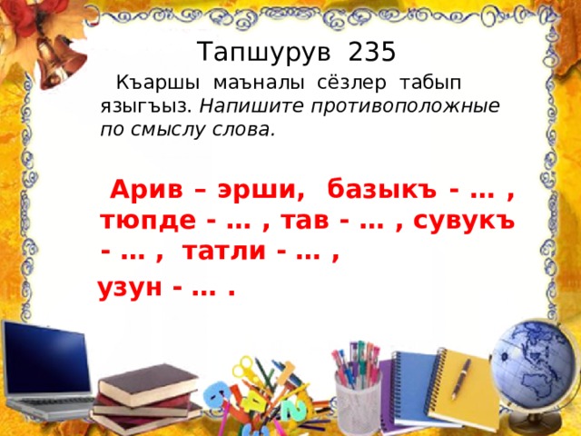 Тапшурув 235  Къаршы маъналы сёзлер табып языгъыз. Напишите противоположные по смыслу слова.   Арив – эрши, базыкъ - … , тюпде - … , тав - … , сувукъ - … , татли - … ,  узун - … . 