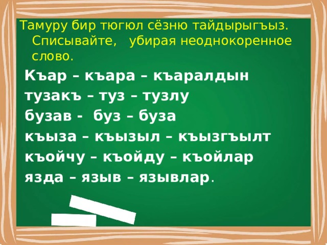 Тамуру бир тюгюл сёзню тайдырыгъыз. Списывайте, убирая неоднокоренное слово.  Къар – къара – къаралдын  тузакъ – туз – тузлу  бузав - буз – буза  къыза – къызыл – къызгъылт  къойчу – къойду – къойлар  язда – языв – язывлар . 