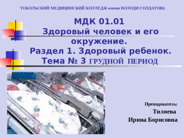ТОБОЛЬСКИЙ МЕДИЦИНСКИЙ КОЛЛЕДЖ имени ВОЛОДИ СОЛДАТОВА МДК 01.01  Здоровый человек и его окружение.  Раздел 1. Здоровый ребенок.  Тема № 3 ГРУДНОЙ ПЕРИОД Преподаватель: Тиляева Ирина Борисовна 