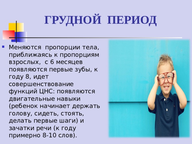 ГРУДНОЙ ПЕРИОД Меняются пропорции тела, приближаясь к пропорциям взрослых, с 6 месяцев появляются первые зубы, к году 8, идет совершенствование функций ЦНС: появляются двигательные навыки (ребенок начинает держать голову, сидеть, стоять, делать первые шаги) и зачатки речи (к году примерно 8-10 слов).  