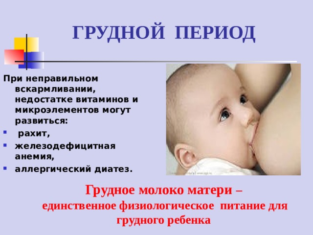 ГРУДНОЙ ПЕРИОД При неправильном вскармливании, недостатке витаминов и микроэлементов могут развиться:  рахит, железодефицитная анемия, аллергический диатез. Грудное молоко матери –  единственное физиологическое питание для грудного ребенка   