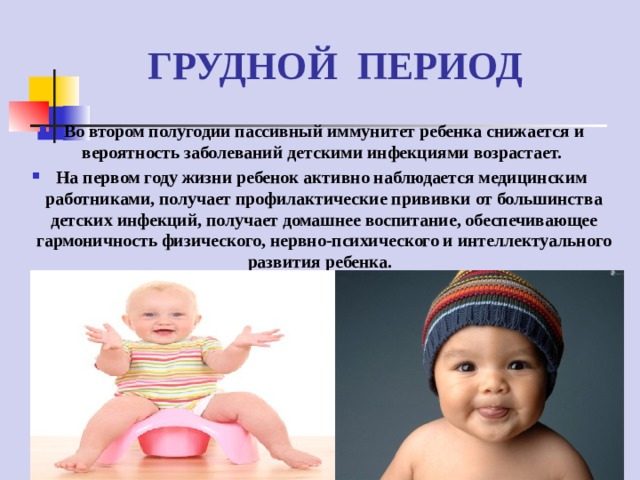 ГРУДНОЙ ПЕРИОД Во втором полугодии пассивный иммунитет ребенка снижается и вероятность заболеваний детскими инфекциями возрастает. На первом году жизни ребенок активно наблюдается медицинским работниками, получает профилактические прививки от большинства детских инфекций, получает домашнее воспитание, обеспечивающее гармоничность физического, нервно-психического и интеллектуального развития ребенка.  