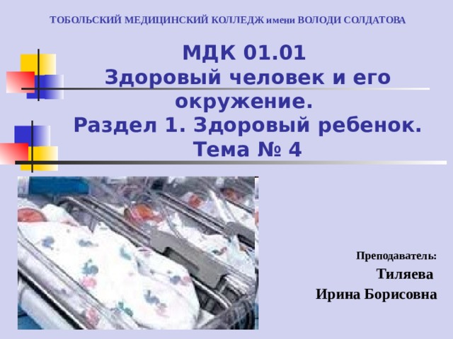 ТОБОЛЬСКИЙ МЕДИЦИНСКИЙ КОЛЛЕДЖ имени ВОЛОДИ СОЛДАТОВА МДК 01.01  Здоровый человек и его окружение.  Раздел 1. Здоровый ребенок.  Тема № 4 Преподаватель: Тиляева Ирина Борисовна 