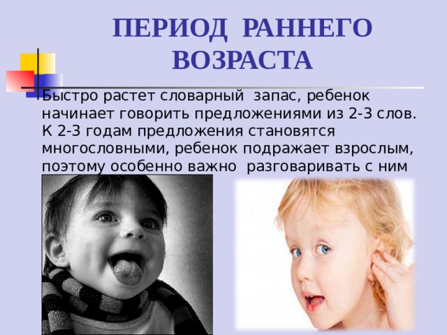 ПЕРИОД РАННЕГО ВОЗРАСТА Быстро растет словарный запас, ребенок начинает говорить предложениями из 2-3 слов. К 2-3 годам предложения становятся многословными, ребенок подражает взрослым, поэтому особенно важно разговаривать с ним правильно. 