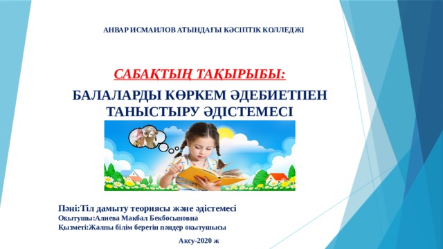 АНВАР ИСМАИЛОВ АТЫНДАҒЫ КӘСІПТІК КОЛЛЕДЖІ   САБАҚТЫҢ ТАҚЫРЫБЫ: БАЛАЛАРДЫ КӨРКЕМ ӘДЕБИЕТПЕН ТАНЫСТЫРУ ӘДІСТЕМЕСІ      Пәні:Тіл дамыту теориясы және әдістемесі  Оқытушы:Алиева Макбал Бекбосыновна  Қызметі:Жалпы білім беретін пәндер оқытушысы  Ақсу-2020 ж 