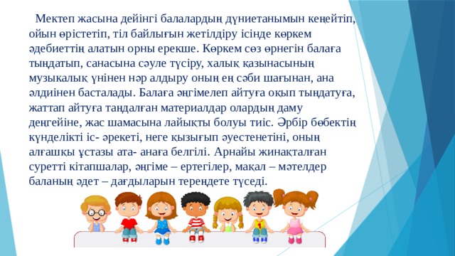  Мектеп жасына дейінгі балалардың дүниетанымын кеңейтіп, ойын өрістетіп, тіл байлығын жетілдіру ісінде көркем әдебиеттің алатын орны ерекше. Көркем сөз өрнегін балаға тыңдатып, санасына сәуле түсіру, халық қазынасының музыкалық үнінен нәр алдыру оның ең сәби шағынан, ана әлдиінен басталады. Балаға әңгімелеп айтуға оқып тыңдатуға, жаттап айтуға таңдалған материалдар олардың даму деңгейіне, жас шамасына лайықты болуы тиіс. Әрбір бөбектің күнделікті іс- әрекеті, неге қызығып әуестенетіні, оның алғашқы ұстазы ата- анаға белгілі.  Арнайы жинақталған суретті кітапшалар, әңгіме – ертегілер, мақал – мәтелдер баланың әдет – дағдыларын тереңдете түседі. 
