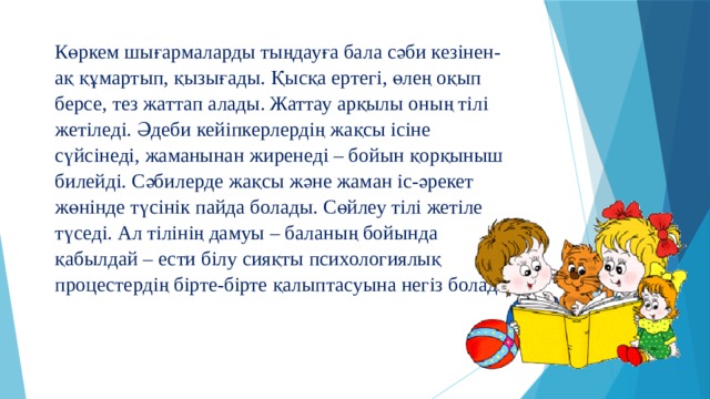 Көркем шығармаларды тыңдауға бала сәби кезінен-ақ құмартып, қызығады. Қысқа ертегі, өлең оқып берсе, тез жаттап алады. Жаттау арқылы оның тілі жетіледі. Әдеби кейіпкерлердің жақсы ісіне сүйсінеді, жаманынан жиренеді – бойын қорқыныш билейді. Сәбилерде жақсы және жаман іс-әрекет жөнінде түсінік пайда болады. Сөйлеу тілі жетіле түседі. Ал тілінің дамуы – баланың бойында қабылдай – ести білу сияқты психологиялық процестердің бірте-бірте қалыптасуына негіз болады.   