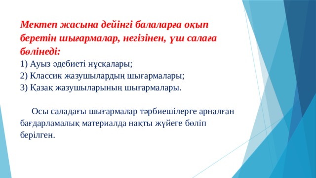 Мектеп жасына дейінгі балаларға оқып беретін шығармалар, негізінен, үш салаға бөлінеді:  1) Ауыз әдебиеті нұсқалары;  2) Классик жазушылардың шығармалары;  3) Қазақ жазушыларының шығармалары.     Осы саладағы шығармалар тәрбиешілерге арналған бағдарламалық материалда нақты жүйеге бөліп берілген.   
