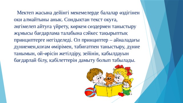  Мектеп жасына дейінгі мекемелерде балалар өздігінен оқи алмайтыны анық. Сондықтан текст оқуға, әңгімелеп айтуға үйрету, көркем сөздермен таныстыру жұмысы бағдарлама талабына сәйкес тақырыптық принциптерге негізделеді. Ол принциптер – айналадағы дүниемен,қоғам өмірімен, табиғатпен таныстыру, дүние танымын, ой-өрісін жетілдіру, зейінін, қабылдауын бағдарлай білу, қабілеттерін дамыту болып табылады.   