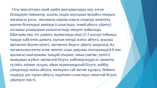  Осы мақсаттарға орай әдеби шығармаларды оқу, алған білімдерін тиянақтау, жалпы сөздік қорларын молайта отырып, мағынасы ұқсас, мағынасы қарама-қарсы сөздерді меңгерту, көрген-білгендері жөнінде (салыстыра, теңей айтуға үйрету) алғашқы ұғымдарын қалыптастыру міндеті қойылады.  Шығарма оқу, тіл дамыту жұмысында кіші (2-3 жасар) тобында тыңдау қабілетін дамыту, шағын өлеңді жатқа айтуға, ауызша әңгімелеп берген ертегі, әңгімелеп беруге үйрету көзделеді.Ал ортаңғы,ересектер және мектеп алды даярлық топтарында(4-6 жас аралығы) шығарманы тыңдай отырып, оның (әңгіме, ертегі) мазмұнын жүйелі әңгімелей білуге, кейіпкерлердің іс-әрекетін түсініп, өзінше талдап, ойын қорытындылай білуге, кейбір үзінділерді жатқа айтуға, мазмұнға сай әңгіме құрауға, бейнелі сөздерді дәл тауып айтуға, өздігінен салыстыра сипаттай білуге, үйренуге тиісті.   