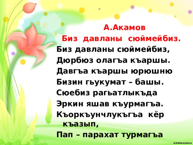  А.Акамов Биз давланы сюймейбиз. Биз давланы сюймейбиз, Дюрбюз олагъа къаршы. Давгъа къаршы юрюшню Бизин гьукумат – башы. Сюебиз рагьатлыкъда Эркин яшав къурмагъа. Къоркъунчлукъгъа кёр къазып, Пап – парахат турмагъа 