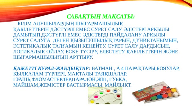  Сабақтың мақсаты:   Білім алушылардың шығармашылық қабілеттерін дәстүрлі емес сурет салу әдістері арқылы дамытып,дәстүрлі емес әдістерді пайдалану арқылы сурет салуға деген қызығушылықтарын, дүниетанымын, эстетикалық талғамын кеңейту. Сурет салу дағдысын, логикалық ойлау, еске түсіру, елестету қабілеттерін және шығармашылығын арттыру.   Қажетті Құрал-жабдықтар: ватман , А 4 парақтары,бояулар, қылқалам түрлері, мақталы таяқшалар, гуащь,фломастерлер,паралон,жіп, губка, майшам,жемістер бастырмасы, майлықтар   