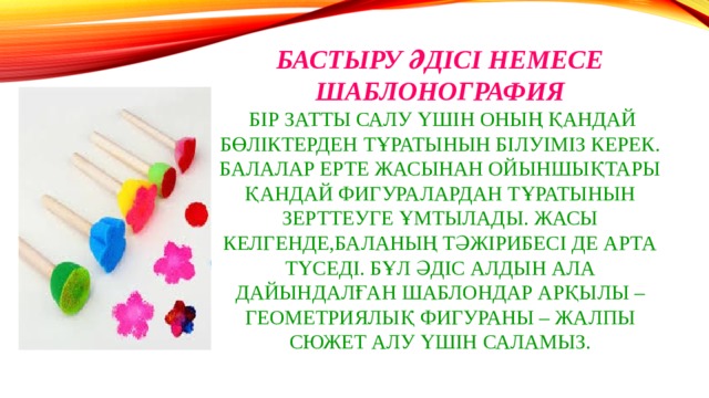 Бастыру әдісі немесе Шаблонография  Бір затты салу үшін оның қандай бөліктерден тұратынын білуіміз керек. Балалар ерте жасынан ойыншықтары қандай фигуралардан тұратынын зерттеуге ұмтылады. Жасы келгенде,баланың тәжірибесі де арта түседі. Бұл әдіс алдын ала дайындалған шаблондар арқылы – геометриялық фигураны – жалпы сюжет алу үшін саламыз. 