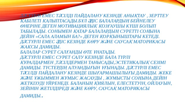 Дәстүрлі емес тәсілді пайдалану кезінде анықтау , зерттеу қабілеті қалыптасады.Бұл әдіс балалардың бейнелеу өнеріне деген мотивациялық қозғаушы күші болып табылады. Сонымен қатар балалардың суретті соңына дейін «сала аламын ба?» деген қорқыныштары кетеді. Дәстүрлі емес әдіс кезінде көру және саусақ маторикасы жақсы дамиды.  Балалар сурет салғанды өте ұнатады.  дәстүрлі емес сурет салу кезінде бала  Түрлі  құралдармен ,тәсілдермен танысады,эстетикалық сезімі дамиды. Түстердің алуандығын ұғынады. Дәстүрлі емес тәсілді пайдалану кезінде шығармашылығы дамиды. Жеке және ұжыммен жұмыс жасауды , жұмысты соңына дейін жеткізуді үйренеді. Баланың қиялын, елестетуін, ойлауын, зейінін жетілдіреді және Көру, саусақ маторикасы дамиды. .   