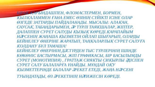 Бірақ қарындашпен, фломастермен, бормен, қылқаламмен ғана емес өзінің сүйікті ісіне олар өзгеде заттарды пайдаланады. Мысалы: алақан, саусақ, табандарымен, әр түрлі таяқшалар, жіптер, далаппен сурет салуды қызық көреді.Қарапайым нәрсенің жаңаша қызметін ойлап шығарып, оларды бейнелеу өнеріне жаратып, таңқаларлық сурет салуға қолдану бұл тамаша!  Бейнелеу өнерінің дәстүрден тыс түрлерінің ішінде көкөніс бастырмасы, жіп графикасы, бір басылымды сурет (монотипия) , граттаж сияқты сиқырлы әдіспен сурет салу балаларға ұнайды. Мұндай оқу қызметтерінде балалар әрекет етеді, жаңа нәрсені туындатады, өз әрекетінің нәтижесін көреді.     