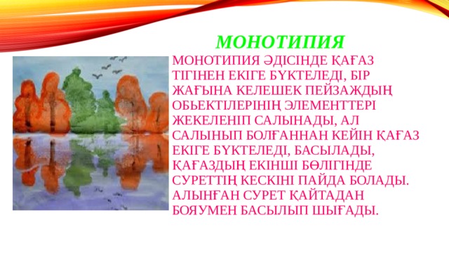  Монотипия  Монотипия әдісінде қағаз тігінен екіге бүктеледі, бір жағына келешек пейзаждың обьектілерінің элементтері жекеленіп салынады, ал салынып болғаннан кейін қағаз екіге бүктеледі, басылады, қағаздың екінші бөлігінде суреттің кескіні пайда болады. Алынған сурет қайтадан бояумен басылып шығады. 