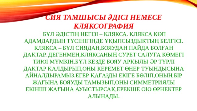 Сия тамшысы әдісі немесе Кляксография  Бұл әдістің негізі – клякса. Клякса көп адамдардың түсінігінде ұқыпсыздықтың белгісі.  Клякса – бұл сиядан,бояудан пайда болған дақтар. Дегенмен,кляксаның сурет салуға көмегі тиюі мүмкін.Бұл кезде бояу арқылы әр түрлі дақтар қалдырып,оны керемет өнер туындысына айналдырамыз.Егер қағазды екіге бөліп,оның бір жағына бояуды тамызып,оны симметриялы екінші жағына ауыстырсақ,ерекше ою өрнектер алынады. 