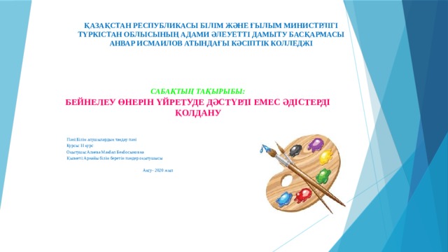 ҚАЗАҚСТАН РЕСПУБЛИКАСЫ БІЛІМ ЖӘНЕ ҒЫЛЫМ МИНИСТРЛІГІ  ТҮРКІСТАН ОБЛЫСЫНЫҢ АДАМИ ӘЛЕУЕТТІ ДАМЫТУ БАСҚАРМАСЫ  АНВАР ИСМАИЛОВ АТЫНДАҒЫ КӘСІПТІК КОЛЛЕДЖІ САБАҚТЫҢ ТАҚЫРЫБЫ: БЕЙНЕЛЕУ ӨНЕРІН ҮЙРЕТУДЕ ДӘСТҮРЛІ ЕМЕС ӘДІСТЕРДІ ҚОЛДАНУ  Пәні:Білім алушылардың таңдау пәні  Курсы: ІІ курс  Оқытушы:Алиева Макбал Бекбосыновна  Қызметі:Арнайы білім беретін пәндер оқытушысы  Ақсу- 2020 жыл 