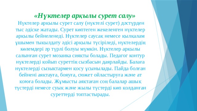  «Нүктелер арқылы сурет салу»   Нүктелер арқылы сурет салу (нүктелі сурет) дәстүрден тыс әдіске жатады. Сурет көптеген жекеленген нүктелер арқылы бейнеленеді. Нүктелер саусақ немесе қылқалам ұшымен тықылдату әдісі арқылы түсіріледі, нүктелердің көлемдері әр түрлі болуы мүмкін. Нүктелер арқылы салынған сурет мозаика сияқты болады. Педагог контур нүктелерді қойып суреттің сызбасын даярлайды. Балаға нүктелерді сызықтармен қосу ұсынылады. Пайда болған бейнені аяқтауға, бояуға, сюжет ойластыруға және ат қоюға болады. Жұмысты аяқтаған соң балалар ашық түстерді немесе суық және жылы түстерді көп қолданған суреттерді топтастырады. 