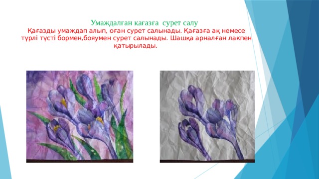  Умаждалған қағазға сурет салу  Қағазды умаждап алып, оған сурет салынады. Қағазға ақ немесе түрлі түсті бормен,бояумен сурет салынады. Шашқа арналған лакпен қатырылады.  