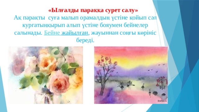  «Ылғалды параққа сурет салу»    Ақ парақты суға малып орамалдың үстіне қойып сәл кургатыңқырып алып үстіне бояумен бейнелер салынады.  Бейне  жайылған , жауыннан соңғы көрініс береді. 