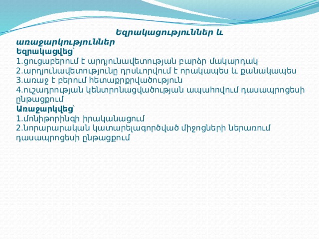  Եզրակացություններ և առաջարկություններ  Եզրակացվեց ՝  1.ցուցաբերում է արդյունավետության բարձր մակարդակ  2.արդյունավետությունը դրսևորվում է որակապես և քանակապես  3.առաջ է բերում հետաքրքրվածություն  4.ուշադրության կենտրոնացվածության ապահովում դասապրոցեսի ընթացքում  Առաջարկվեց ՝  1.մոնիթորինգի իրականացում  2.նորարարական կատարելագործված միջոցների ներառում դասապրոցեսի ընթացքում      