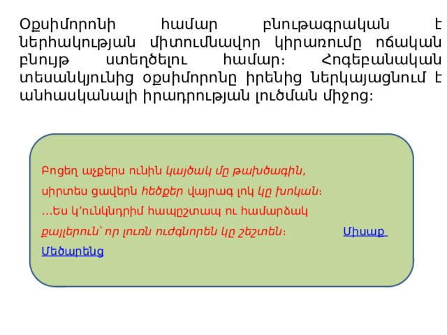 Օքսիմորոնի համար բնութագրական է ներհակության միտումնավոր կիրառումը ոճական բնույթ ստեղծելու համար։ Հոգեբանական տեսանկյունից օքսիմորոնը իրենից ներկայացնում է անհասկանալի իրադրության լուծման միջոց: Բոցեղ աչքերս ունին  կայծակ մը թախծագին ,  սիրտես ցավերն  հեծքեր  վայրագ լոկ  կը խոկան ։  …Ես կ՚ունկնդրիմ հապըշտապ ու համարձակ  քայլերուն՝ որ լուռն ուժգնորեն կը շեշտեն ։ Միսաք Մեծարենց 