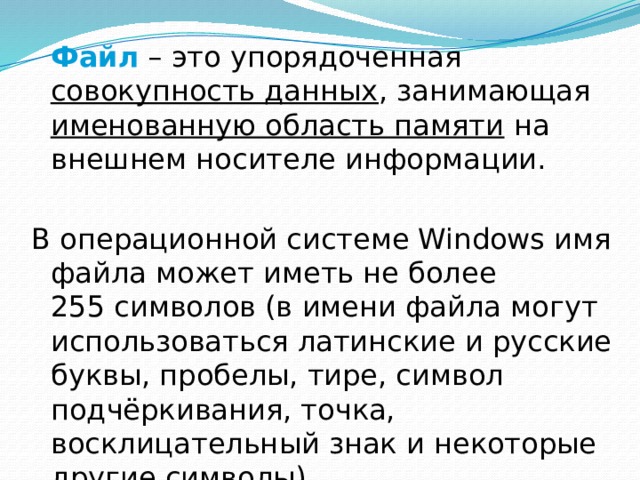  Файл – это упорядоченная совокупность данных , занимающая именованную область памяти на внешнем носителе информации. В операционной системе Windows имя файла может иметь не более  255 символов (в имени файла могут использоваться латинские и русские буквы, пробелы, тире, символ подчёркивания, точка, восклицательный знак и некоторые другие символы). 