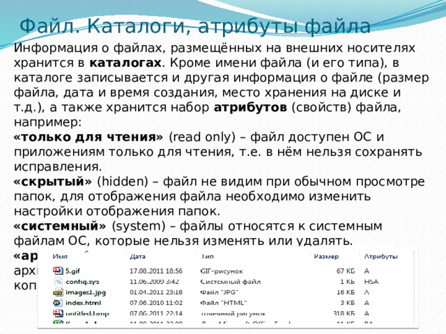 Файл. Каталоги, атрибуты файла  Информация о файлах, размещённых на внешних носителях хранится в каталогах . Кроме имени файла (и его типа), в каталоге записывается и другая информация о файле (размер файла, дата и время создания, место хранения на диске и т.д.), а также хранится набор атрибутов (свойств) файла, например: «только для чтения» (read only) – файл доступен ОС и приложениям только для чтения, т.е. в нём нельзя сохранять исправления. «скрытый» (hidden) – файл не видим при обычном просмотре папок, для отображения файла необходимо изменить настройки отображения папок. «системный» (system) – файлы относятся к системным файлам ОС, которые нельзя изменять или удалять. «архивный» (archive) – атрибут указывает программам-архиваторам файлы, предназначенные для резервного копирования. 