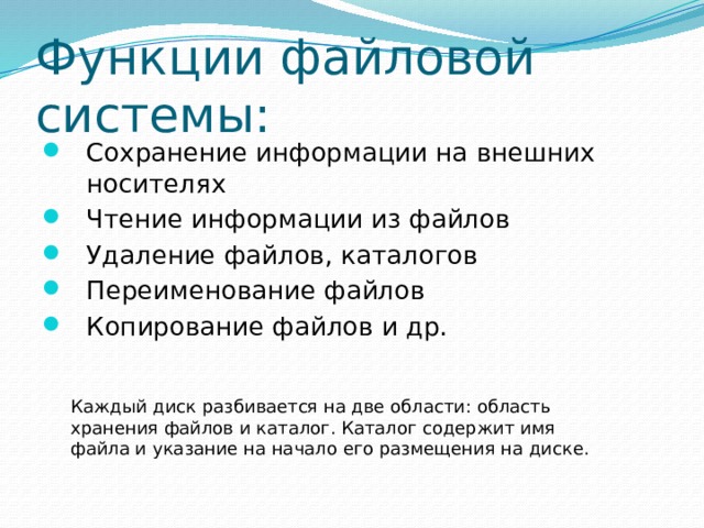 Функции файловой системы: Сохранение информации на внешних носителях Чтение информации из файлов Удаление файлов, каталогов Переименование файлов Копирование файлов и др. Каждый диск разбивается на две области: область хранения файлов и каталог. Каталог содержит имя файла и указание на начало его размещения на диске. 