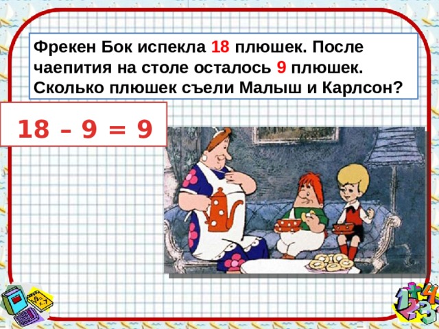 Фрекен Бок испекла 18 плюшек. После чаепития на столе осталось 9 плюшек. Сколько плюшек съели Малыш и Карлсон?  18 – 9 = 9 