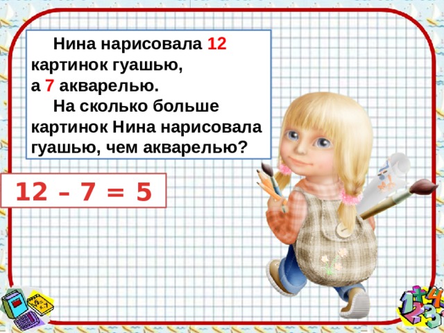  Нина нарисовала 12 картинок гуашью, а 7 акварелью.  На сколько больше картинок Нина нарисовала гуашью, чем акварелью?  12 – 7 = 5 