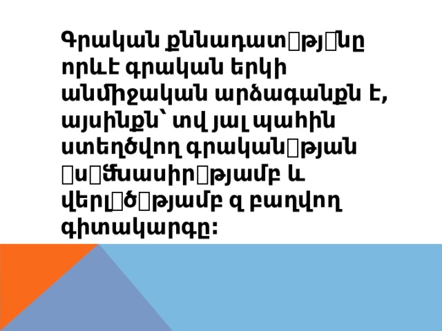 Գրական  քննադատ ꢀ թյ ꢀ նը որևէ  գրական  երկի անﬕջական  արձագանքն  է , այսինքն՝  տվ  յալ  պահին ստեղծվող  գրական ꢀ թյան ꢀ ս ꢀ ﬓասիր ꢀ թյամբ  և վերլ ꢀ ծ ꢀ թյամբ  զ  բաղվող գիտակարգը : 