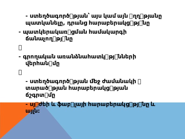 - ստեղծագործ ꢀ թյան՝  այս  կամ  այն  ꢀ ղղ ꢀ թյանը պատկանելը , դրանց  հարաբերակց ꢀ թյ ꢀ նը - պատկերակառ ꢀ ցման  համակարգի ճանաչող ꢀ թյ ꢀ նը ꢀ - գրողական  առանձնահատկ ꢀ թյ ꢀ նների վերհան ꢀ մը ꢀ - ստեղծագործ ꢀ թյան  ﬔջ  ժամանակի  ꢀ տարած ꢀ թյան  հարաբերակց ꢀ թյան ճշգրտ ꢀ մը - սյ ꢀ ժեի  և  ֆաբ ꢀ լայի  հարաբերակց ꢀ թյ ꢀ նը  և այլն : 