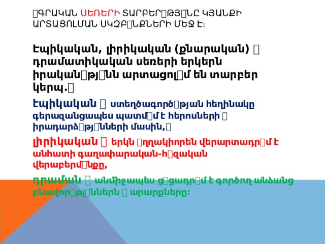 ꢀ ԳՐԱԿԱՆ  ՍԵՌԵՐԻ  ՏԱՐԲԵՐ ꢀ ԹՅ ꢀ ՆԸ  ԿՅԱՆՔԻ ԱՐՏԱՑՈԼՄԱՆ  ՍԿԶԲ ꢀ ՆՔՆԵՐԻ  ՄԵՋ  Է։ Էպիկական , լիրիկական  ( քնարական )  ꢀ դրամատիկական  սեռերի  երկերն իրական ꢀ թյ ꢀ նն  արտացոլ ꢀ մ  են  տարբեր կերպ . ꢀ էպիկական  ꢀ ստեղծագործ ꢀ թյան  հեղինակը գերազանցապես  պատմ ꢀ մ  է  հերոսների  ꢀ իրադարձ ꢀ թյ ꢀ նների  մասին , ꢀ լիրիկական  ꢀ երկն  ꢀ ղղակիորեն  վերարտադր ꢀ մ  է անհատի  գաղափարական-հ ꢀ զական վերաբերմ ꢀ նքը , դրաման  ꢀ անﬕջապես  ց ꢀ ցադր ꢀ մ  է  գործող  անձանց բնավոր ꢀ թյ ꢀ ններն  ꢀ  արարքները : 
