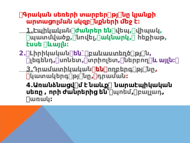 ꢀ Գրական  սեռերի  տարբեր ꢀ թյ ꢀ նը  կյանքի արտացոլման  սկզբ ꢀ նքների  ﬔջ  է։ 1. Էպիկական ꢀ ժանրեր  են ꢀ վեպ , ꢀ վիպակ , ꢀ պատմվածք , ꢀ նովել , ꢀ ակնարկ , ꢀ հեքիաթ , էսսե  ꢀ ևայլն։ 2. ꢀ Լիրիկական ꢀ են ` ꢀ բանաստեղծ ꢀ թյ ꢀ ն , ꢀ լեգենդ , ꢀ սոնետ , ꢀ տրիոլետ , ꢀ ներբող ꢀ և  այլն։ ꢀ 3. Դրամատիկական ꢀ են ꢀ ողբերգ ꢀ թյ ꢀ նը , ꢀ կատակերգ ꢀ թյ ꢀ նը , ꢀ դրաման ։ 4. Առանձնացվ ꢀ մ  է  նաևք ꢀ նարաէպիկական սեռը  , որի  ժանրերից  են՝ ꢀ պոեմ , ꢀ բալլադ , ꢀ առակ ։ 