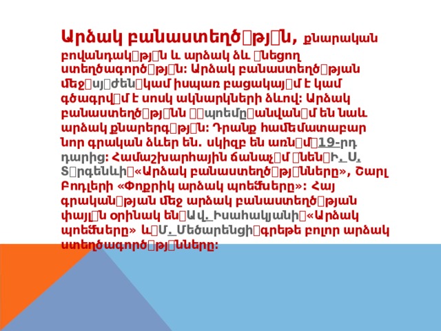 Արձակ  բանաստեղծ ꢀ թյ ꢀ ն , քնարական բովանդակ ꢀ թյ ꢀ ն  և  արձակ  ձև  ꢀ նեցող ստեղծագործ ꢀ թյ ꢀ ն։  Արձակ  բանաստեղծ ꢀ թյան ﬔջ ꢀ սյ ꢀ ժեն ꢀ կամ  իսպառ  բացակայ ꢀ մ  է  կամ գծագրվ ꢀ մ  է  սոսկ  ակնարկների  ձևով։  Արձակ բանաստեղծ ꢀ թյ ꢀ նն  ꢀ ꢀ պոեմը ꢀ անվան ꢀ մ  են  նաև արձակ  քնարերգ ꢀ թյ ꢀ ն։  Դրանք  հաﬔմատաբար նոր  գրական  ձևեր  են . սկիզբ  են  առն ꢀ մ ꢀ 19- րդ դարից ։  Համաշխարհային  ճանաչ ꢀ մ  ꢀ նեն ꢀ Ի . Ս . Տ ꢀ րգենևի ꢀ « Արձակ  բանաստեղծ ꢀ թյ ꢀ նները », Շարլ Բոդլերի  « Փոքրիկ  արձակ  պոեﬓերը »: Հայ գրական ꢀ թյան  ﬔջ  արձակ  բանաստեղծ ꢀ թյան փայլ ꢀ ն  օրինակ  են ꢀ Ավ . Իսահակյանի ꢀ « Արձակ պոեﬓերը » և ꢀ Մ . Մեծարենցի ꢀ գրեթե  բոլոր  արձակ ստեղծագործ ꢀ թյ ꢀ նները։ 