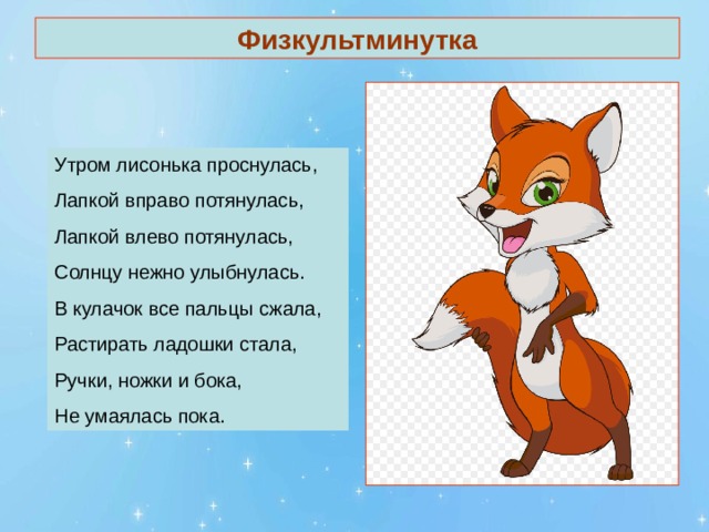 Физкультминутка Утром лисонька проснулась, Лапкой вправо потянулась, Лапкой влево потянулась, Солнцу нежно улыбнулась. В кулачок все пальцы сжала, Растирать ладошки стала, Ручки, ножки и бока, Не умаялась пока. 