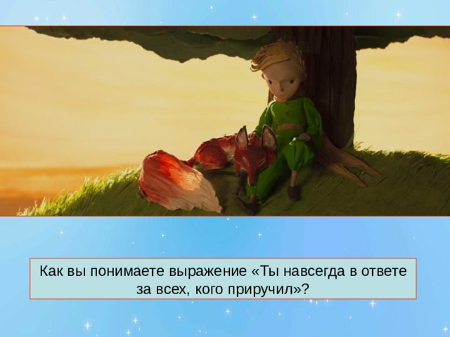 Как вы понимаете выражение «Ты навсегда в ответе за всех, кого приручил»? 