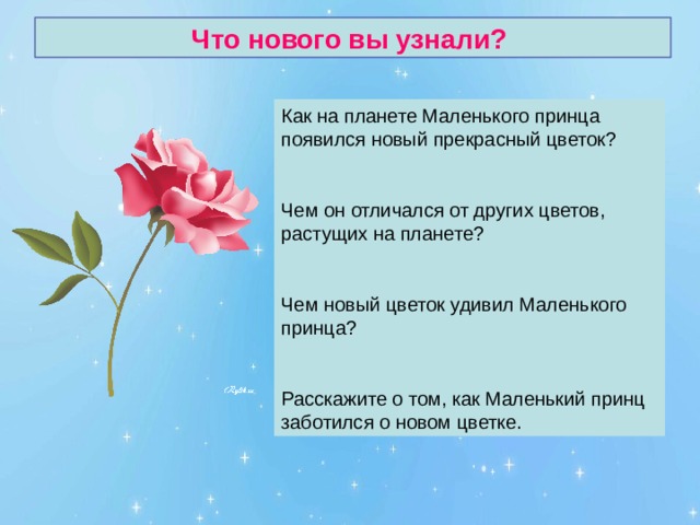 Что нового вы узнали? Как на планете Маленького принца появился новый прекрасный цветок? Чем он отличался от других цветов, растущих на планете? Чем новый цветок удивил Маленького принца? Расскажите о том, как Маленький принц заботился о новом цветке. 
