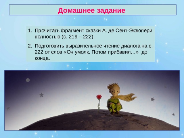 Домашнее задание Прочитать фрагмент сказки А. де Сент-Экзюпери полностью (с. 219 – 222). Подготовить выразительное чтение диалога на с. 222 от слов «Он умолк. Потом прибавил…» до конца. 