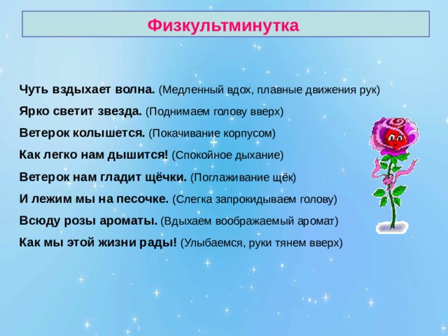 Физкультминутка Чуть вздыхает волна. Ярко светит звезда. Ветерок колышется. Как легко нам дышится! Ветерок нам гладит щёчки. И лежим мы на песочке. Всюду розы ароматы. Как мы этой жизни рады! 