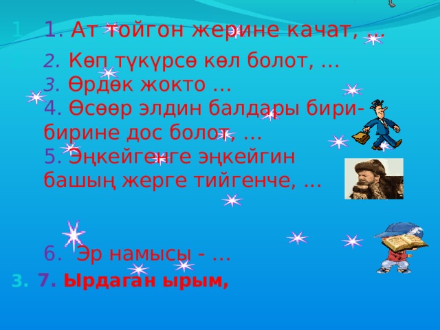 1. Ат тойгон жерине качат,  … 2 . Көп түкүрсө көл болот, …  3 . Өрдөк жокто …  4. Өсөөр элдин балдары бири-бирине дос болот, …  5. Эңкейгенге эңкейгин башың жерге тийгенче, ...  6 .  Эр намысы - … 7. Ырдаган ырым, 