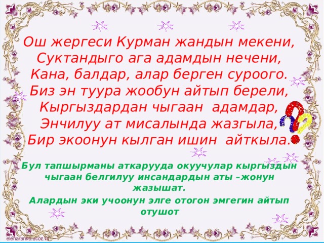  Ош жергеси Курман жандын мекени,  Суктандыго ага адамдын нечени,  Кана, балдар, алар берген суроого.  Биз эн туура жообун айтып берели,  Кыргыздардан чыгаан адамдар,  Энчилуу ат мисалында жазгыла,  Бир экоонун кылган ишин айткыла.  Бул тапшырманы аткарууда окуучулар кыргыздын чыгаан белгилуу инсандардын аты –жонун жазышат. Алардын эки учоонун элге отогон эмгегин айтып отушот 