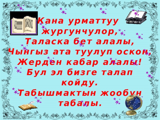 Кана урматтуу  жургунчулор,  Таласка бет алалы,  Чынгыз ата туулуп оскон,  Жерден кабар алалы!  Бул эл бизге талап койду.  Табышмактын жообун табалы. 