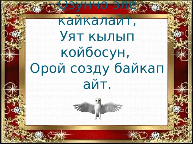 Уккан созун кайталайт,  Озунчо эле кайкалайт,  Уят кылып койбосун,  Орой созду байкап айт.    