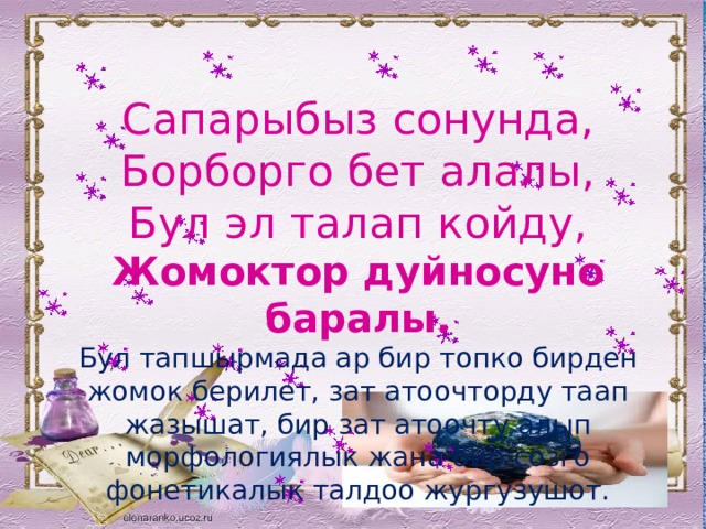   Сапарыбыз сонунда,  Борборго бет алалы,  Бул эл талап койду,  Жомоктор дуйносуно баралы.  Бул тапшырмада ар бир топко бирден жомок берилет, зат атоочторду таап жазышат, бир зат атоочту алып морфологиялык жана бир созго фонетикалык талдоо жургузушот. 