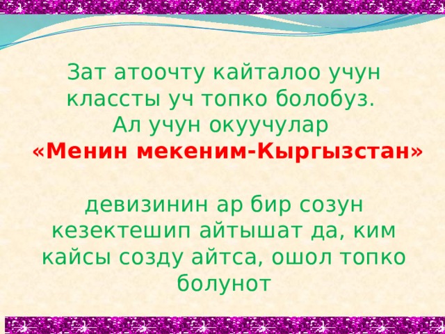 Зат атоочту кайталоо учун классты уч топко болобуз.  Ал учун окуучулар  «Менин мекеним-Кыргызстан»  девизинин ар бир созун кезектешип айтышат да, ким кайсы созду айтса, ошол топко болунот   